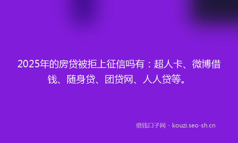 2025年的房贷被拒上征信吗有：超人卡、微博借钱、随身贷、团贷网、人人贷等。