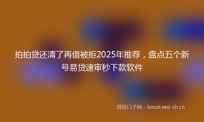 拍拍贷还清了再借被拒2025年推荐，盘点五个新号易贷速审秒下款软件