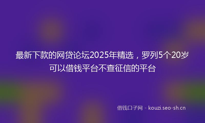 最新下款的网贷论坛2025年精选，罗列5个20岁可以借钱平台不查征信的平台