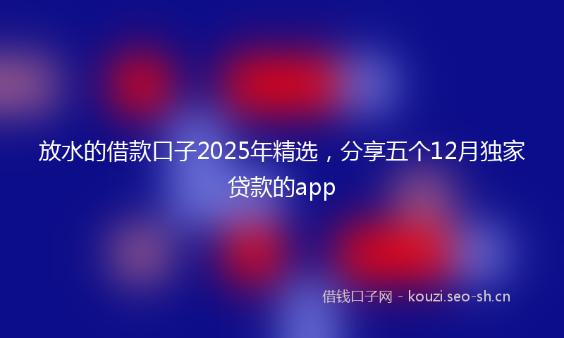 放水的借款口子2025年精选，分享五个12月独家贷款的app