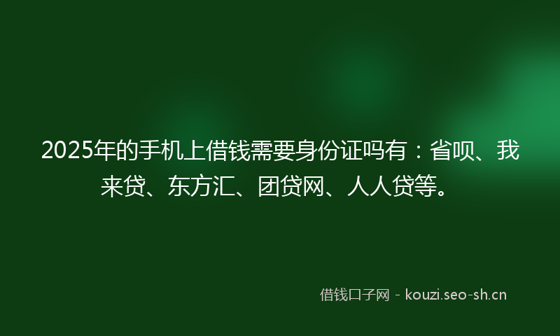 2025年的手机上借钱需要身份证吗有：省呗、我来贷、东方汇、团贷网、人人贷等。