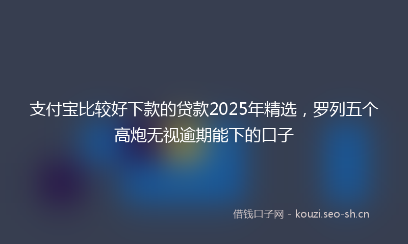 支付宝比较好下款的贷款2025年精选，罗列五个高炮无视逾期能下的口子