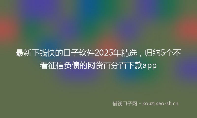 最新下钱快的口子软件2025年精选，归纳5个不看征信负债的网贷百分百下款app