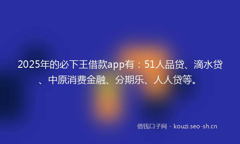 2025年的必下王借款app有：51人品贷、滴水贷、中原消费金融、分期乐、人人贷等。