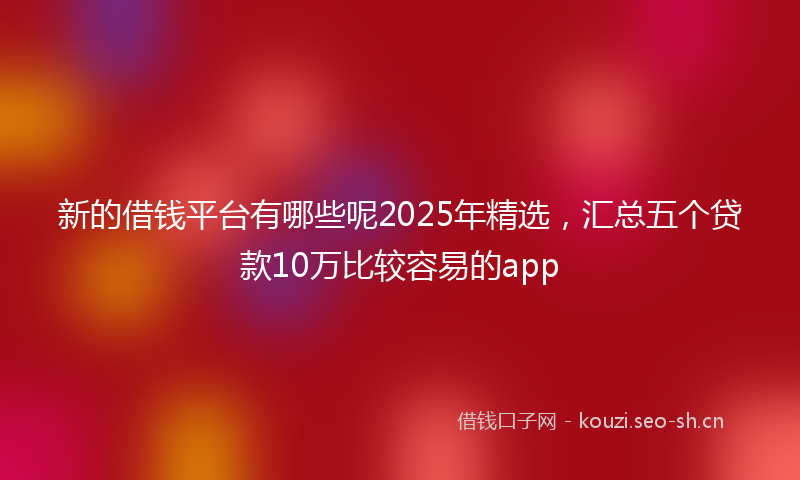 新的借钱平台有哪些呢2025年精选，汇总五个贷款10万比较容易的app
