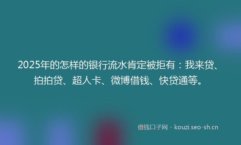 2025年的怎样的银行流水肯定被拒有：我来贷、拍拍贷、超人卡、微博借钱、快贷通等。
