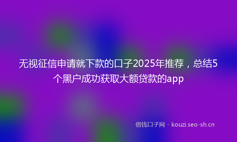 无视征信申请就下款的口子2025年推荐，总结5个黑户成功获取大额贷款的app