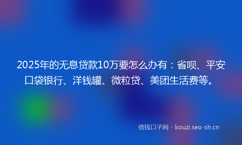 2025年的无息贷款10万要怎么办有：省呗、平安口袋银行、洋钱罐、微粒贷、美团生活费等。