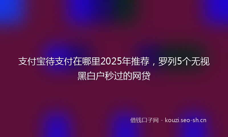 支付宝待支付在哪里2025年推荐，罗列5个无视黑白户秒过的网贷