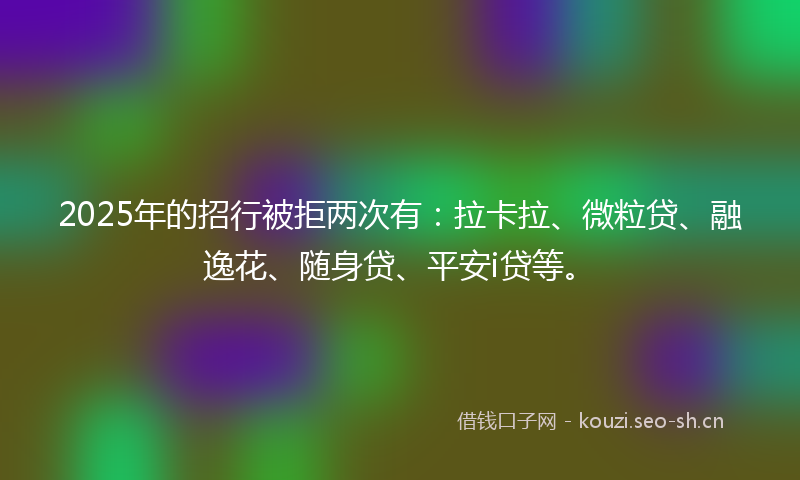 2025年的招行被拒两次有：拉卡拉、微粒贷、融逸花、随身贷、平安i贷等。