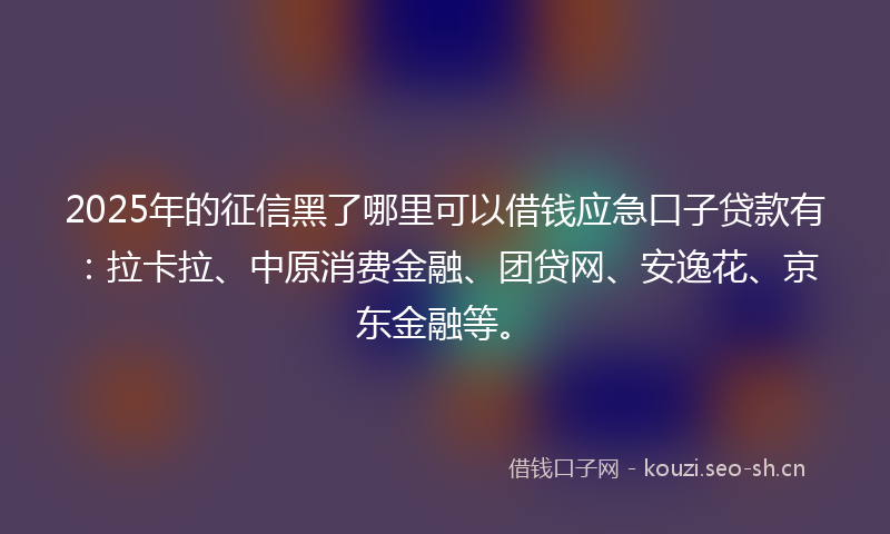 2025年的征信黑了哪里可以借钱应急口子贷款有：拉卡拉、中原消费金融、团贷网、安逸花、京东金融等。