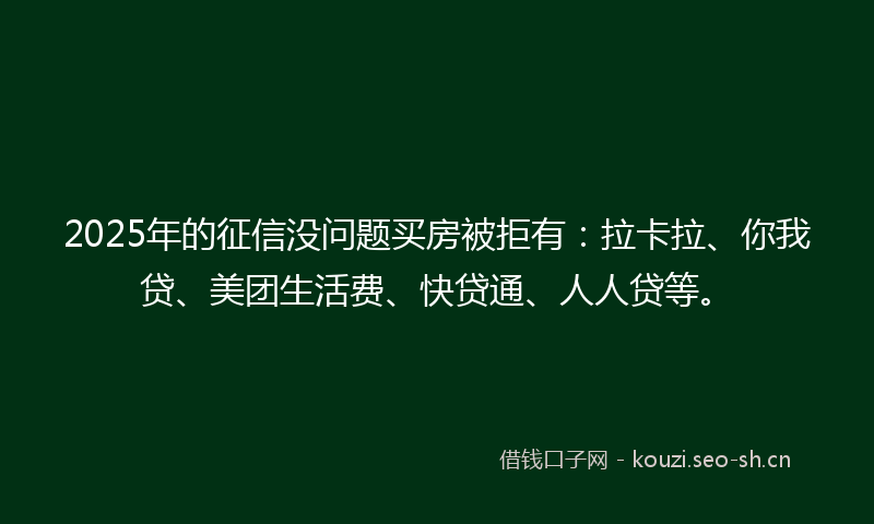 2025年的征信没问题买房被拒有：拉卡拉、你我贷、美团生活费、快贷通、人人贷等。