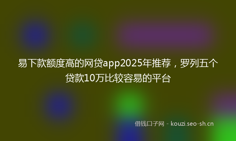 易下款额度高的网贷app2025年推荐，罗列五个贷款10万比较容易的平台
