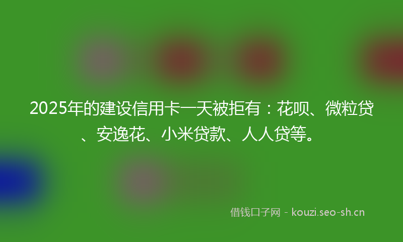 2025年的建设信用卡一天被拒有：花呗、微粒贷、安逸花、小米贷款、人人贷等。