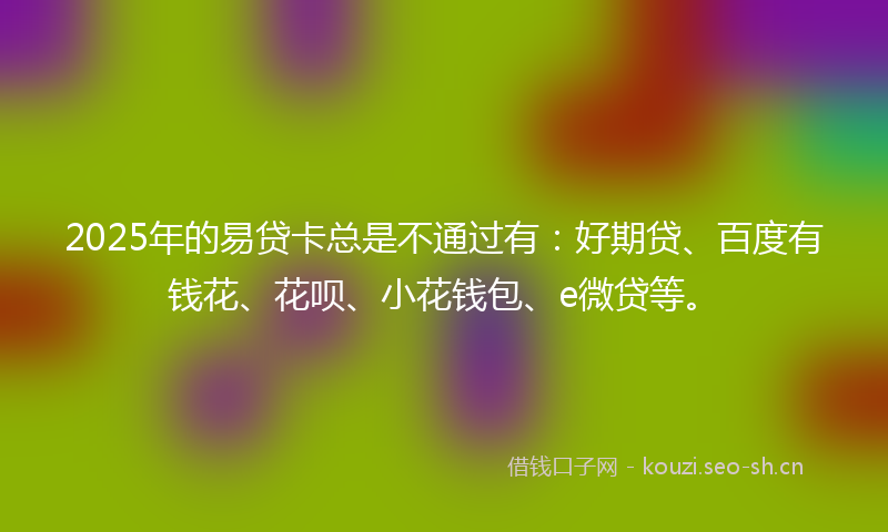 2025年的易贷卡总是不通过有：好期贷、百度有钱花、花呗、小花钱包、e微贷等。