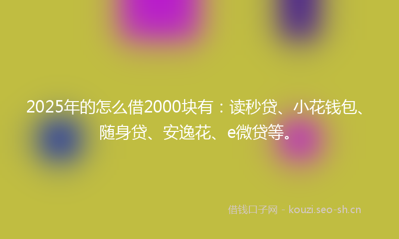 2025年的怎么借2000块有：读秒贷、小花钱包、随身贷、安逸花、e微贷等。