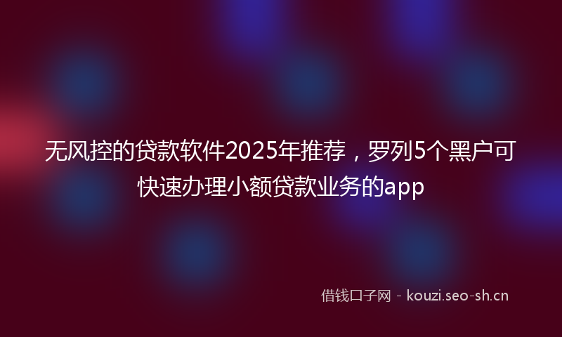无风控的贷款软件2025年推荐，罗列5个黑户可快速办理小额贷款业务的app