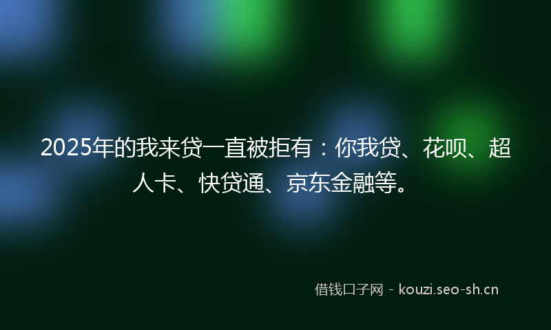 2025年的我来贷一直被拒有：你我贷、花呗、超人卡、快贷通、京东金融等。