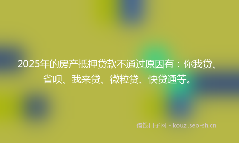 2025年的房产抵押贷款不通过原因有：你我贷、省呗、我来贷、微粒贷、快贷通等。