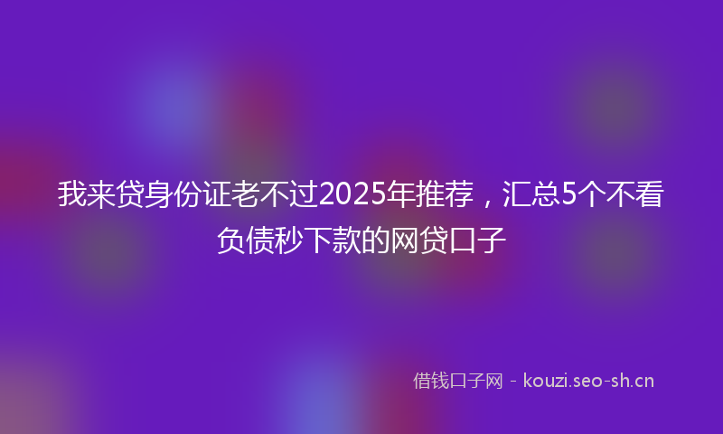 我来贷身份证老不过2025年推荐，汇总5个不看负债秒下款的网贷口子