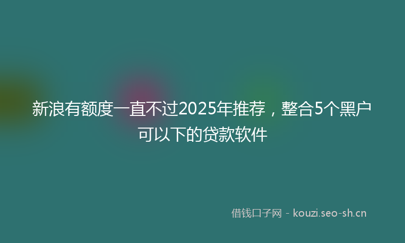 新浪有额度一直不过2025年推荐，整合5个黑户可以下的贷款软件