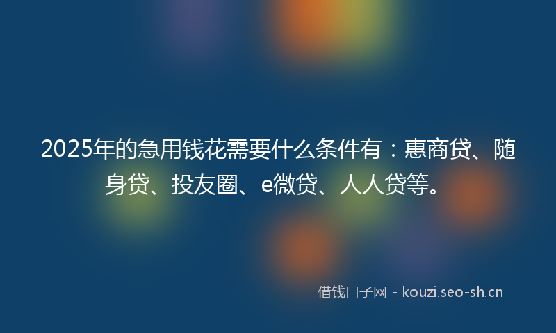 2025年的急用钱花需要什么条件有：惠商贷、随身贷、投友圈、e微贷、人人贷等。