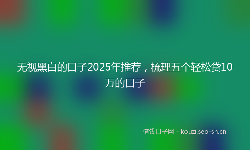 无视黑白的口子2025年推荐，梳理五个轻松贷10万的口子