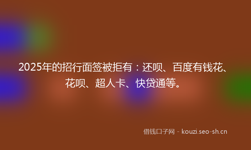 2025年的招行面签被拒有：还呗、百度有钱花、花呗、超人卡、快贷通等。