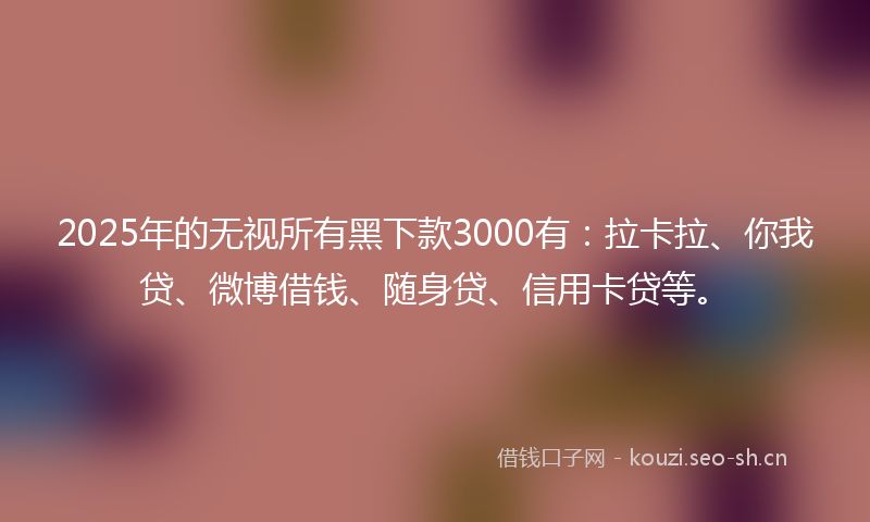 2025年的无视所有黑下款3000有：拉卡拉、你我贷、微博借钱、随身贷、信用卡贷等。