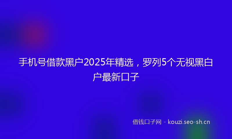 手机号借款黑户2025年精选,罗列5个无视黑白户最新口子