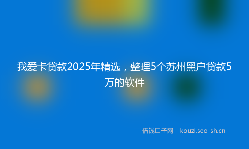 我爱卡贷款2025年精选，整理5个苏州黑户贷款5万的软件