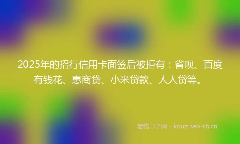 2025年的招行信用卡面签后被拒有：省呗、百度有钱花、惠商贷、小米贷款、人人贷等。