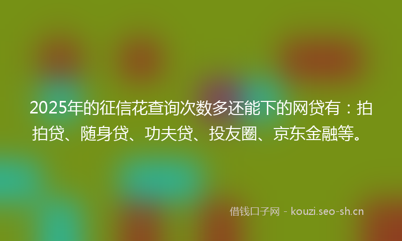 2025年的征信花查询次数多还能下的网贷有：拍拍贷、随身贷、功夫贷、投友圈、京东金融等。
