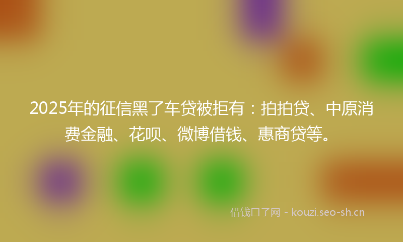 2025年的征信黑了车贷被拒有:拍拍贷、中原消费金融、花呗、微博借钱、惠商贷等。