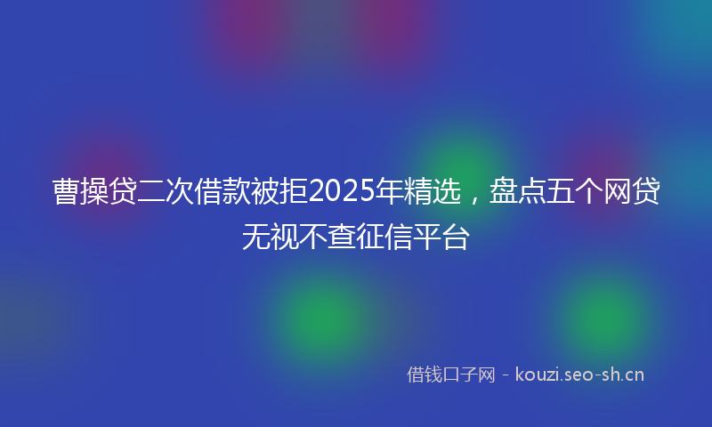 曹操贷二次借款被拒2025年精选，盘点五个网贷无视不查征信平台