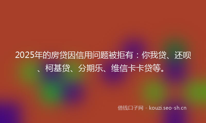 2025年的房贷因信用问题被拒有:你我贷、还呗、柯基贷、分期乐、维信卡卡贷等。