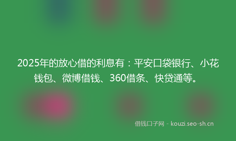 2025年的放心借的利息有：平安口袋银行、小花钱包、微博借钱、360借条、快贷通等。