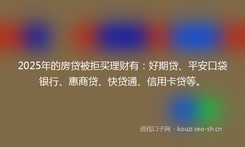2025年的房贷被拒买理财有：好期贷、平安口袋银行、惠商贷、快贷通、信用卡贷等。