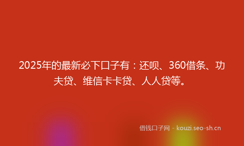 2025年的最新必下口子有：还呗、360借条、功夫贷、维信卡卡贷、人人贷等。