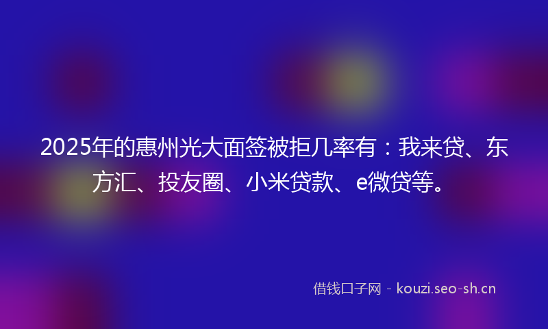2025年的惠州光大面签被拒几率有：我来贷、东方汇、投友圈、小米贷款、e微贷等。