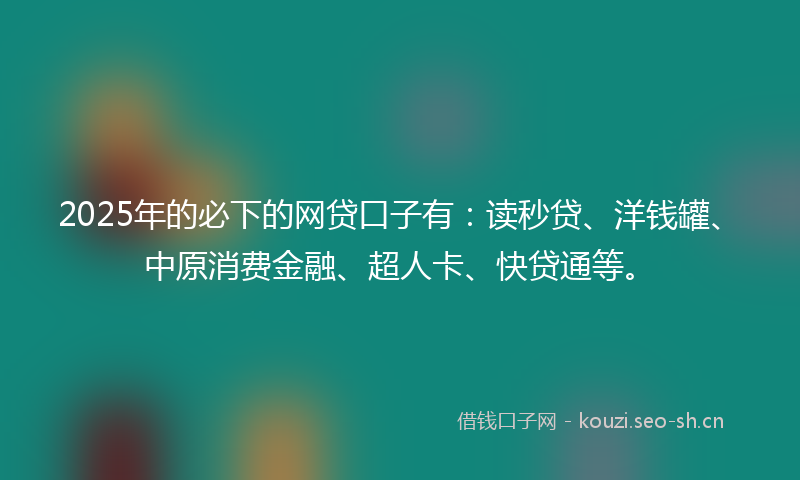 2025年的必下的网贷口子有：读秒贷、洋钱罐、中原消费金融、超人卡、快贷通等。