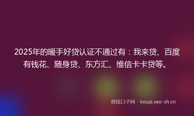 2025年的暖手好贷认证不通过有：我来贷、百度有钱花、随身贷、东方汇、维信卡卡贷等。