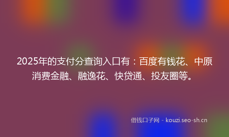 2025年的支付分查询入口有：百度有钱花、中原消费金融、融逸花、快贷通、投友圈等。