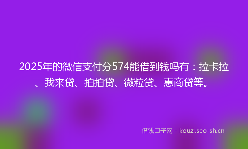2025年的微信支付分574能借到钱吗有：拉卡拉、我来贷、拍拍贷、微粒贷、惠商贷等。
