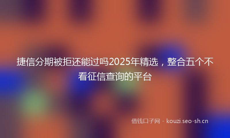 捷信分期被拒还能过吗2025年精选，整合五个不看征信查询的平台