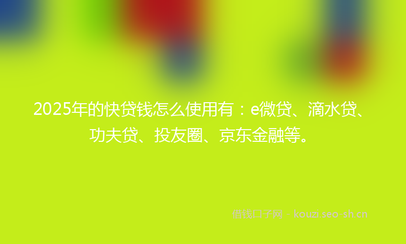 2025年的快贷钱怎么使用有：e微贷、滴水贷、功夫贷、投友圈、京东金融等。