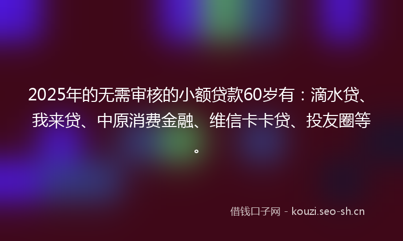 2025年的无需审核的小额贷款60岁有：滴水贷、我来贷、中原消费金融、维信卡卡贷、投友圈等。