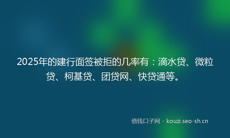 2025年的建行面签被拒的几率有：滴水贷、微粒贷、柯基贷、团贷网、快贷通等。