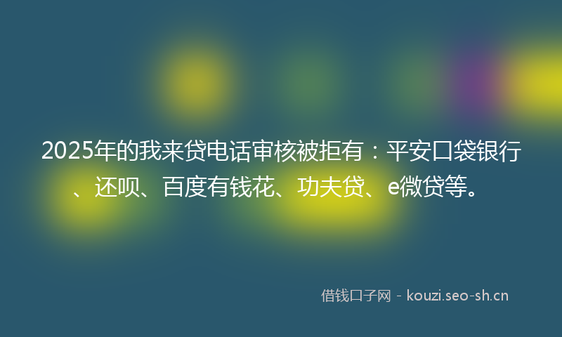 2025年的我来贷电话审核被拒有：平安口袋银行、还呗、百度有钱花、功夫贷、e微贷等。