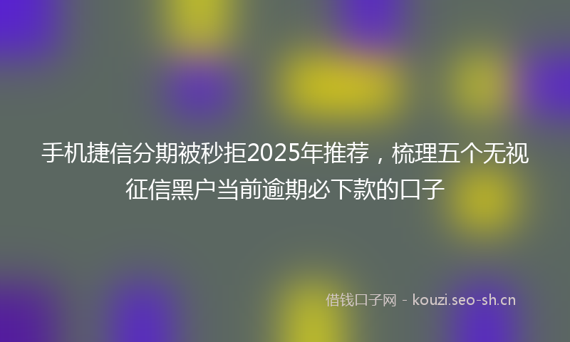 手机捷信分期被秒拒2025年推荐，梳理五个无视征信黑户当前逾期必下款的口子